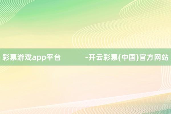 彩票游戏app平台            -开云彩票(中国)官方网站