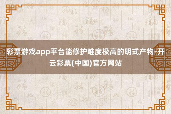 彩票游戏app平台能修护难度极高的明式产物-开云彩票(中国)官方网站