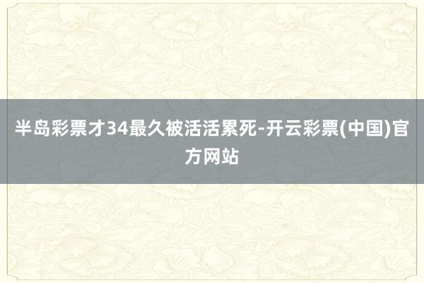 半岛彩票才34最久被活活累死-开云彩票(中国)官方网站