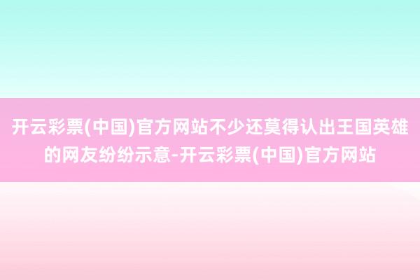 开云彩票(中国)官方网站不少还莫得认出王国英雄的网友纷纷示意-开云彩票(中国)官方网站