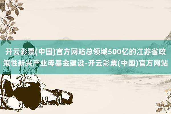 开云彩票(中国)官方网站总领域500亿的江苏省政策性新兴产业母基金建设-开云彩票(中国)官方网站