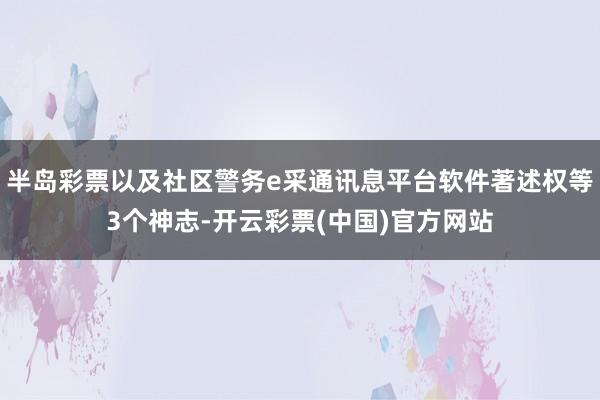 半岛彩票以及社区警务e采通讯息平台软件著述权等3个神志-开云彩票(中国)官方网站