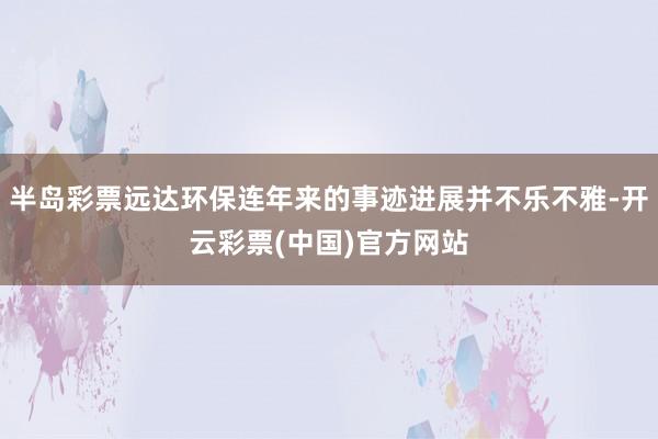 半岛彩票远达环保连年来的事迹进展并不乐不雅-开云彩票(中国)官方网站