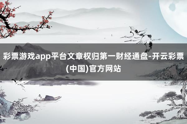 彩票游戏app平台文章权归第一财经通盘-开云彩票(中国)官方网站