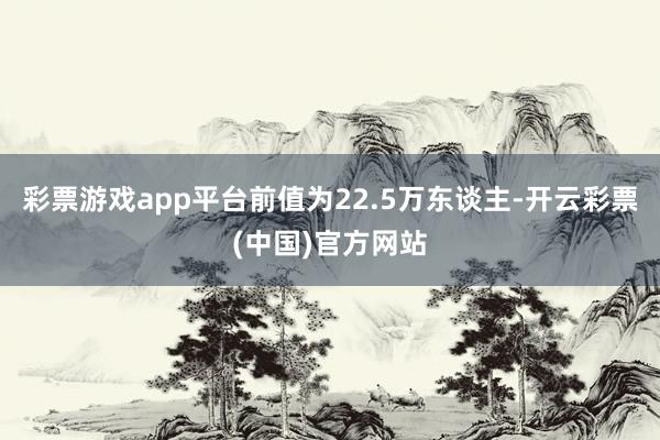 彩票游戏app平台前值为22.5万东谈主-开云彩票(中国)官方网站