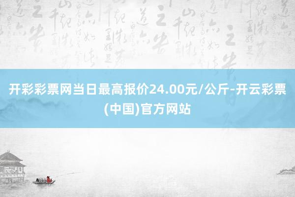 开彩彩票网当日最高报价24.00元/公斤-开云彩票(中国)官方网站