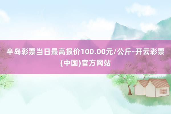 半岛彩票当日最高报价100.00元/公斤-开云彩票(中国)官方网站