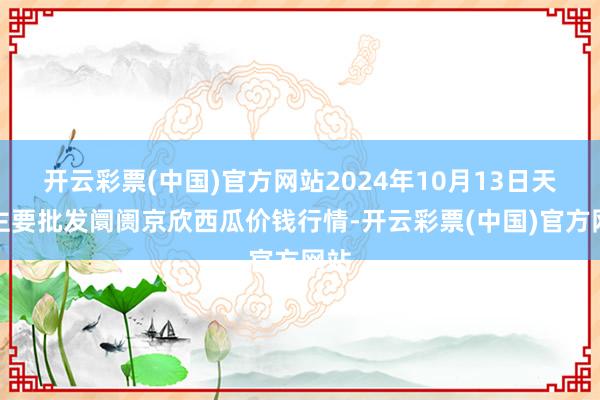 开云彩票(中国)官方网站2024年10月13日天下主要批发阛阓京欣西瓜价钱行情-开云彩票(中国)官方网站