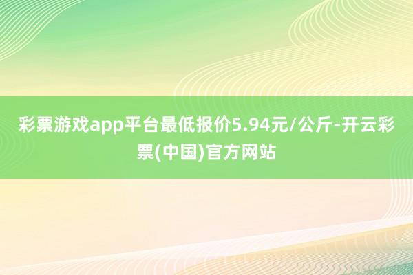 彩票游戏app平台最低报价5.94元/公斤-开云彩票(中国)官方网站