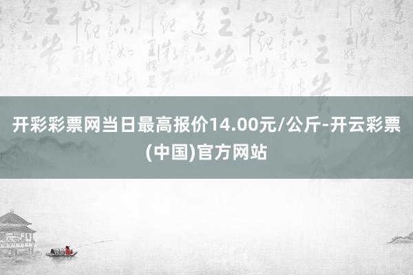 开彩彩票网当日最高报价14.00元/公斤-开云彩票(中国)官方网站