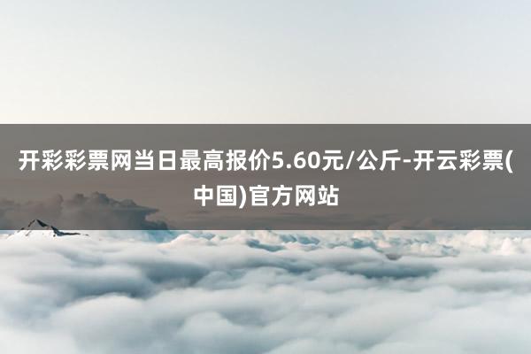 开彩彩票网当日最高报价5.60元/公斤-开云彩票(中国)官方网站