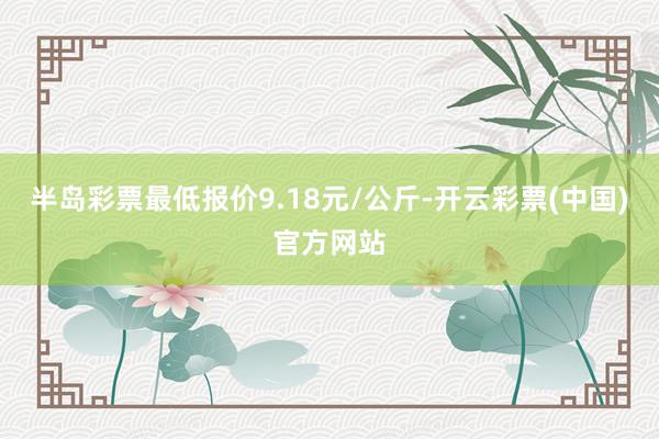 半岛彩票最低报价9.18元/公斤-开云彩票(中国)官方网站