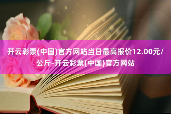 开云彩票(中国)官方网站当日最高报价12.00元/公斤-开云彩票(中国)官方网站