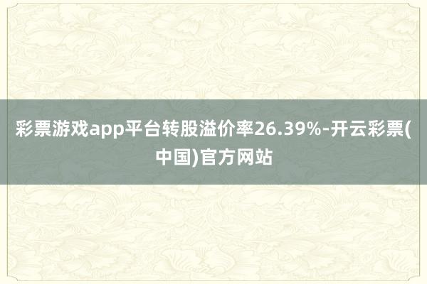 彩票游戏app平台转股溢价率26.39%-开云彩票(中国)官方网站