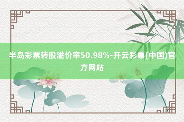 半岛彩票转股溢价率50.98%-开云彩票(中国)官方网站