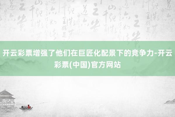 开云彩票增强了他们在巨匠化配景下的竞争力-开云彩票(中国)官方网站