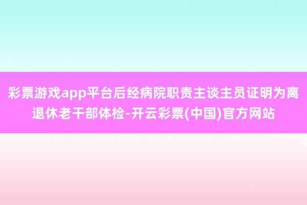 彩票游戏app平台后经病院职责主谈主员证明为离退休老干部体检-开云彩票(中国)官方网站