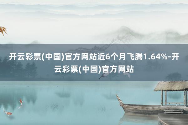 开云彩票(中国)官方网站近6个月飞腾1.64%-开云彩票(中国)官方网站