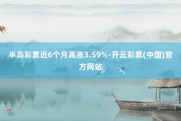 半岛彩票近6个月高涨3.59%-开云彩票(中国)官方网站