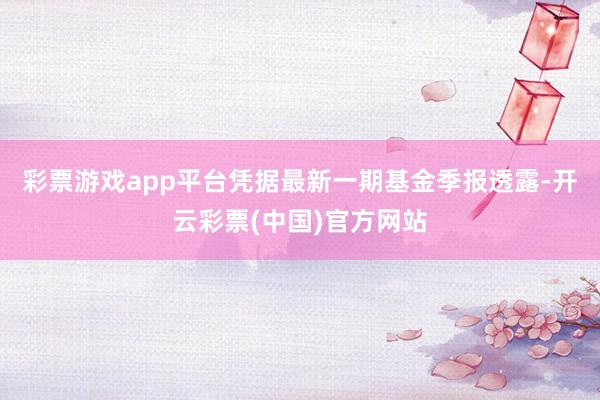 彩票游戏app平台凭据最新一期基金季报透露-开云彩票(中国)官方网站