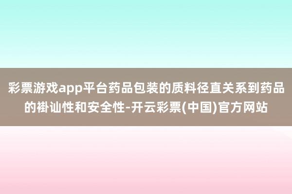 彩票游戏app平台药品包装的质料径直关系到药品的褂讪性和安全性-开云彩票(中国)官方网站