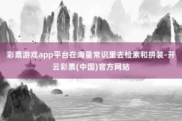 彩票游戏app平台在海量常识里去检索和拼装-开云彩票(中国)官方网站