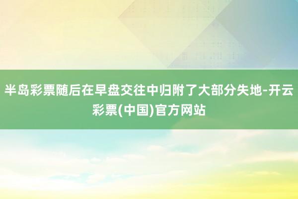 半岛彩票随后在早盘交往中归附了大部分失地-开云彩票(中国)官方网站