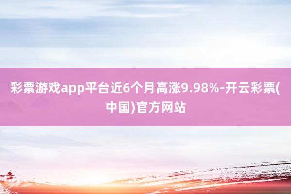 彩票游戏app平台近6个月高涨9.98%-开云彩票(中国)官方网站