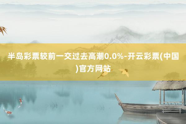 半岛彩票较前一交过去高潮0.0%-开云彩票(中国)官方网站