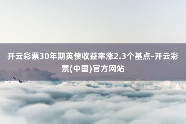 开云彩票30年期英债收益率涨2.3个基点-开云彩票(中国)官方网站