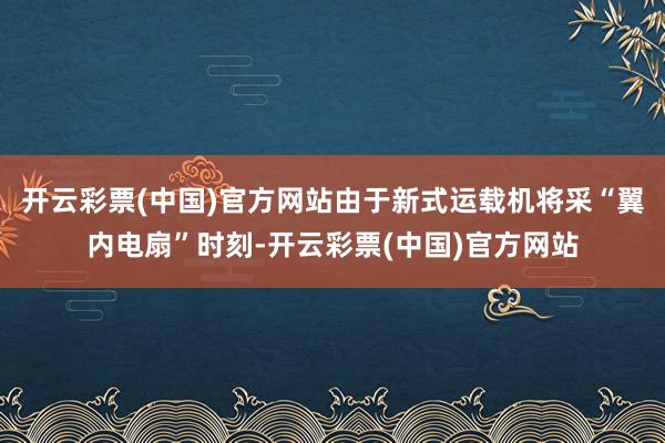 开云彩票(中国)官方网站由于新式运载机将采“翼内电扇”时刻-开云彩票(中国)官方网站