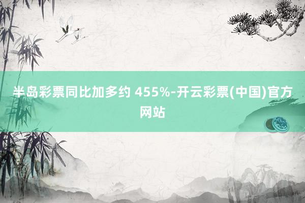 半岛彩票同比加多约 455%-开云彩票(中国)官方网站