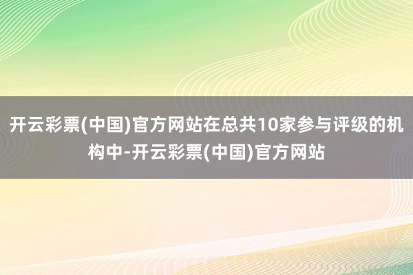 开云彩票(中国)官方网站在总共10家参与评级的机构中-开云彩票(中国)官方网站