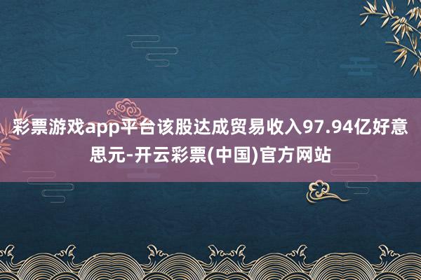 彩票游戏app平台该股达成贸易收入97.94亿好意思元-开云彩票(中国)官方网站