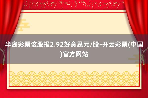 半岛彩票该股报2.92好意思元/股-开云彩票(中国)官方网站