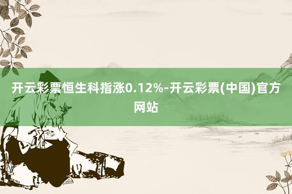 开云彩票恒生科指涨0.12%-开云彩票(中国)官方网站