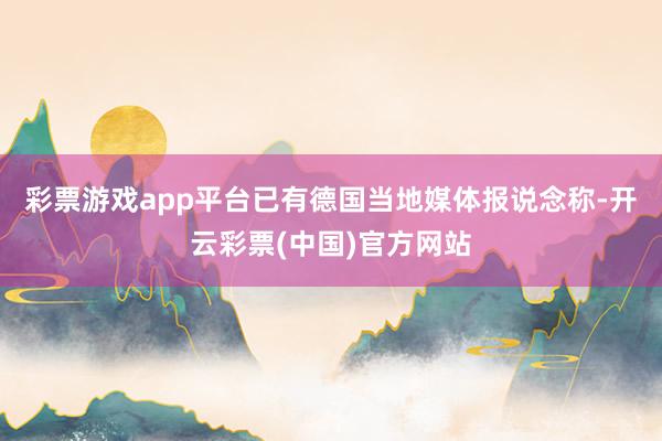 彩票游戏app平台已有德国当地媒体报说念称-开云彩票(中国)官方网站