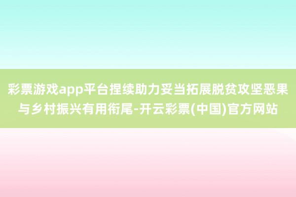 彩票游戏app平台捏续助力妥当拓展脱贫攻坚恶果与乡村振兴有用衔尾-开云彩票(中国)官方网站