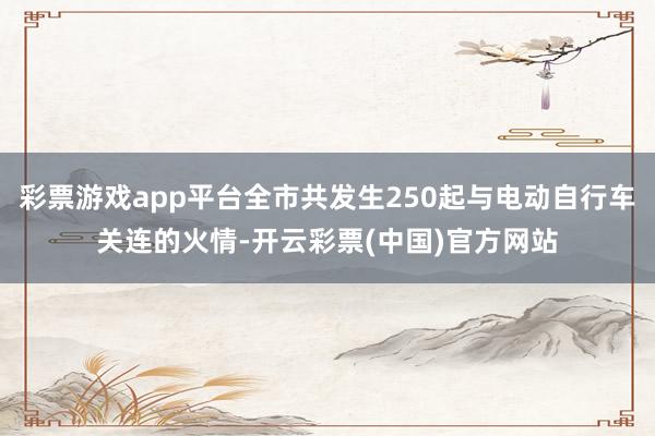 彩票游戏app平台全市共发生250起与电动自行车关连的火情-开云彩票(中国)官方网站