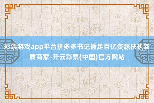 彩票游戏app平台拼多多书记插足百亿资源扶执新质商家-开云彩票(中国)官方网站