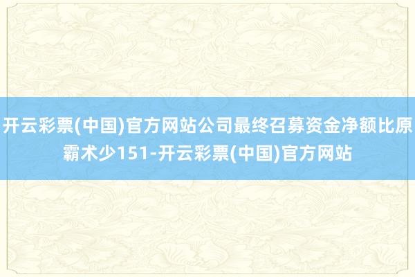 开云彩票(中国)官方网站公司最终召募资金净额比原霸术少151-开云彩票(中国)官方网站