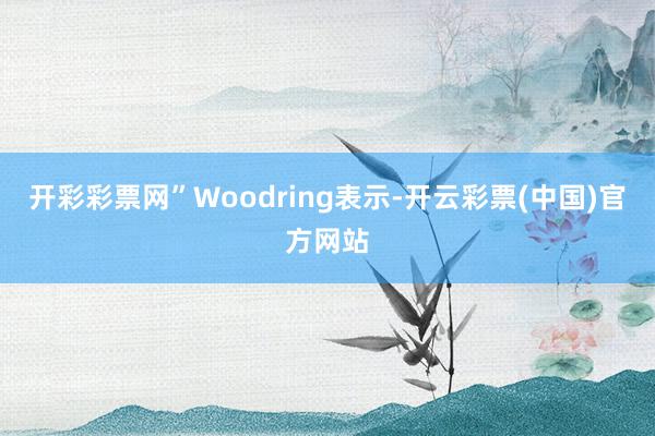 开彩彩票网”Woodring表示-开云彩票(中国)官方网站