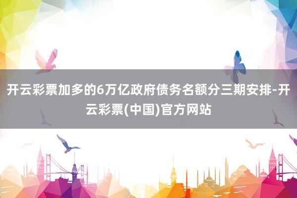 开云彩票加多的6万亿政府债务名额分三期安排-开云彩票(中国)官方网站