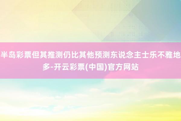 半岛彩票但其推测仍比其他预测东说念主士乐不雅地多-开云彩票(中国)官方网站