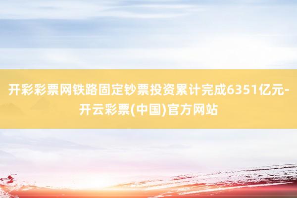 开彩彩票网铁路固定钞票投资累计完成6351亿元-开云彩票(中国)官方网站