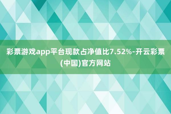 彩票游戏app平台现款占净值比7.52%-开云彩票(中国)官方网站