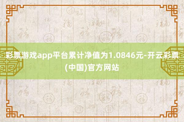 彩票游戏app平台累计净值为1.0846元-开云彩票(中国)官方网站