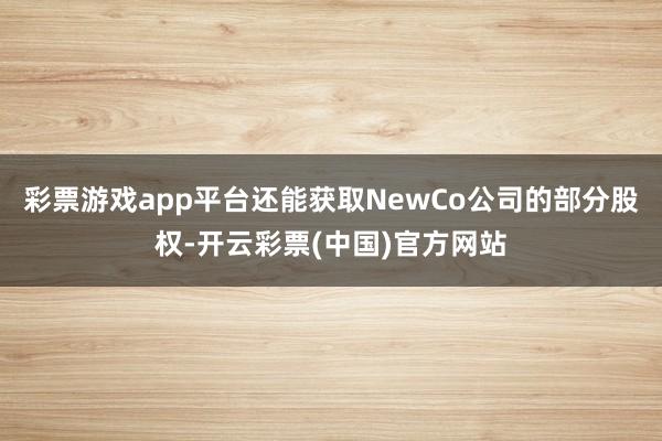 彩票游戏app平台还能获取NewCo公司的部分股权-开云彩票(中国)官方网站