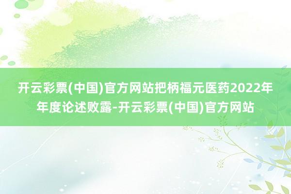 开云彩票(中国)官方网站　　把柄福元医药2022年年度论述败露-开云彩票(中国)官方网站