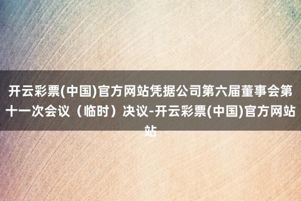 开云彩票(中国)官方网站凭据公司第六届董事会第十一次会议（临时）决议-开云彩票(中国)官方网站